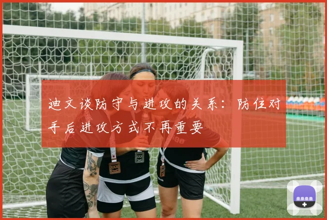 迪文谈防守与进攻的关系：防住对手后进攻方式不再重要
