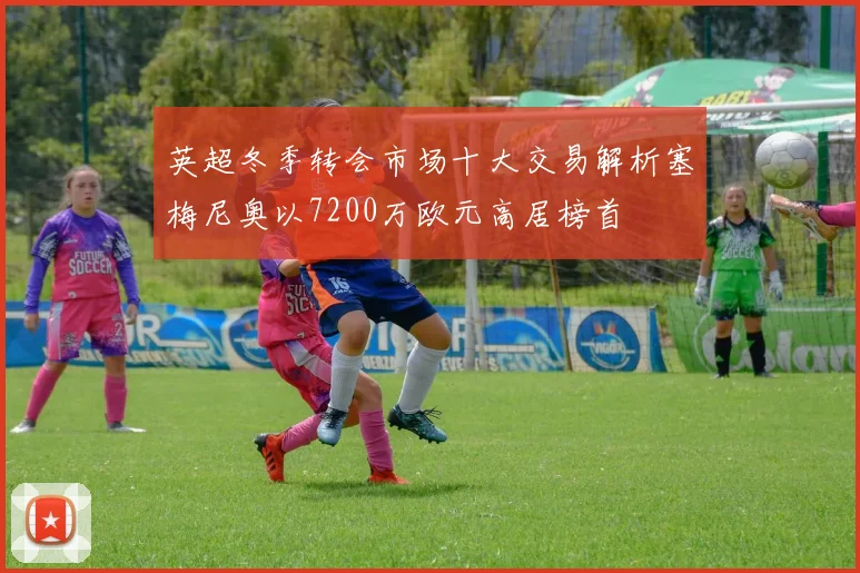 英超冬季转会市场十大交易解析塞梅尼奥以7200万欧元高居榜首