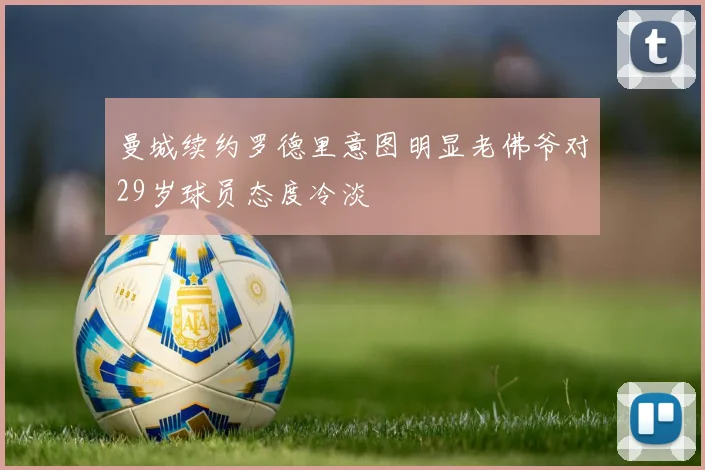 曼城续约罗德里意图明显老佛爷对29岁球员态度冷淡