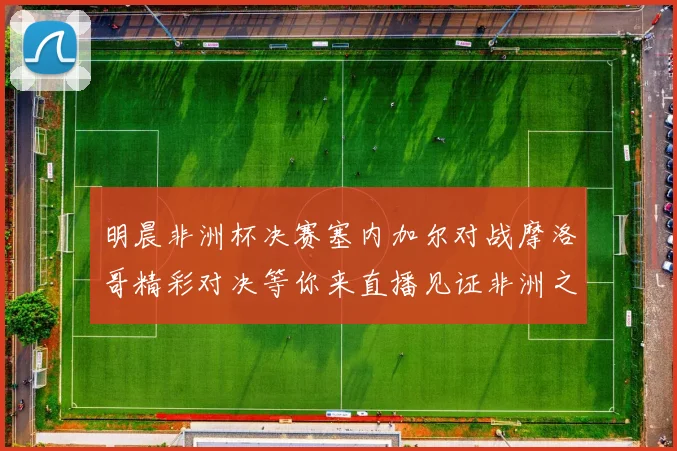 明晨非洲杯决赛塞内加尔对战摩洛哥精彩对决等你来直播见证非洲之王的诞生