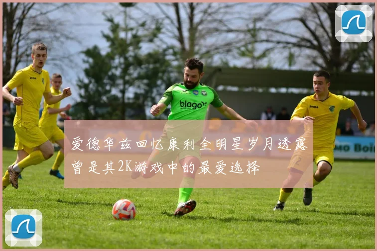爱德华兹回忆康利全明星岁月透露曾是其2K游戏中的最爱选择