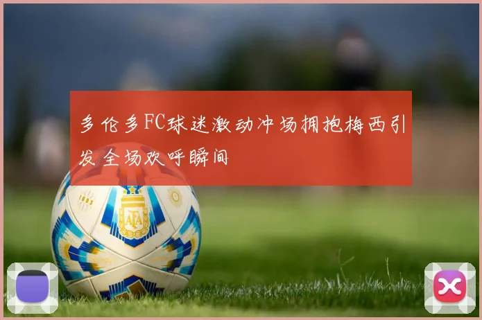 多伦多FC球迷激动冲场拥抱梅西引发全场欢呼瞬间
