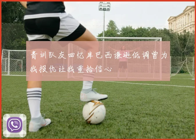 青训队友回忆库巴西谦逊低调曾为我报仇让我重拾信心