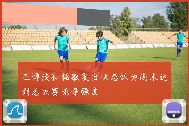 王博谈孙铭徽复出状态认为尚未达到总决赛竞争强度