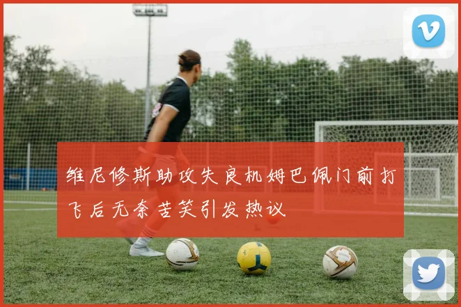 维尼修斯助攻失良机姆巴佩门前打飞后无奈苦笑引发热议