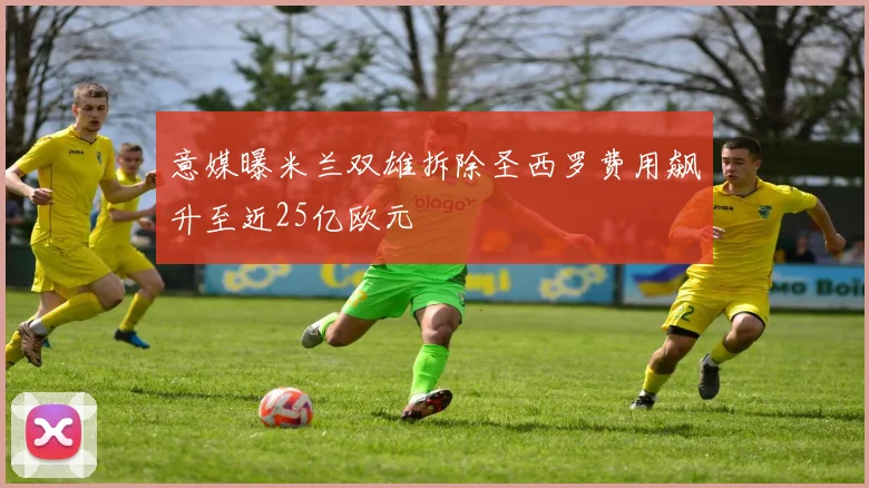 意媒曝米兰双雄拆除圣西罗费用飙升至近25亿欧元
