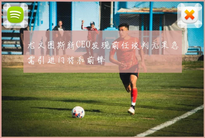 尤文图斯新CEO发现前任谈判无果急需引进门将和前锋