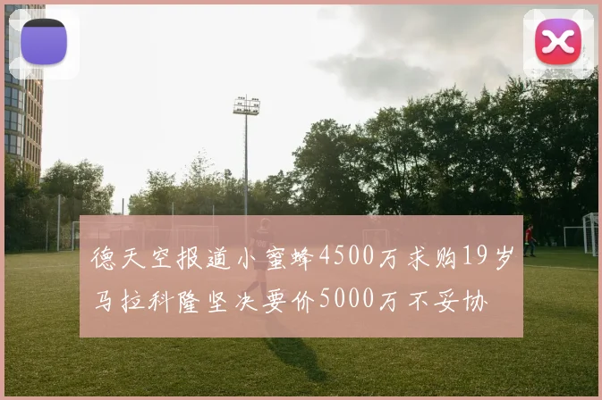 德天空报道小蜜蜂4500万求购19岁马拉科隆坚决要价5000万不妥协