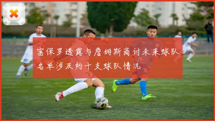 富保罗透露与詹姆斯商讨未来球队名单涉及约十支球队情况