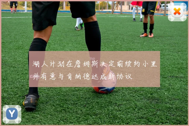 湖人计划在詹姆斯决定前续约小里并有意与肯纳德达成新协议