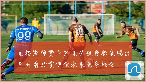 吉格斯称赞卡里克执教曼联表现出色并看好霍伊伦未来竞争机会