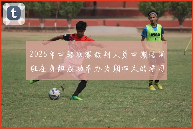 2026年中超联赛裁判人员中期培训班在贵阳成功举办为期四天的学习与交流活动
