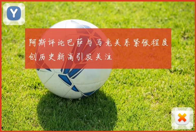 阿斯评论巴萨与马竞关系紧张程度创历史新高引发关注