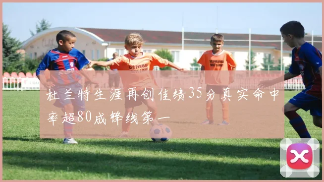 杜兰特生涯再创佳绩35分真实命中率超80成锋线第一