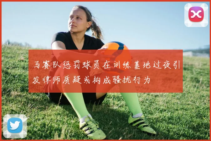马赛队惩罚球员在训练基地过夜引发律师质疑或构成骚扰行为