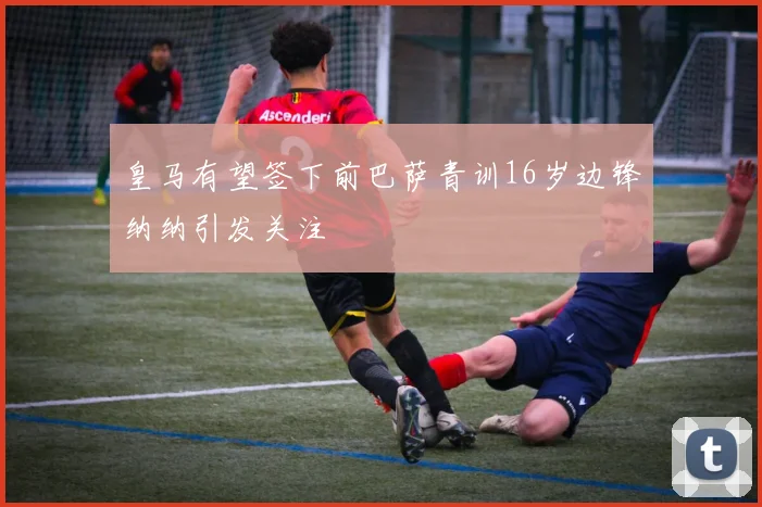 皇马有望签下前巴萨青训16岁边锋纳纳引发关注