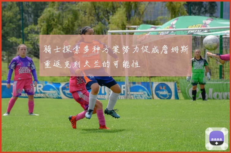 骑士探索多种方案努力促成詹姆斯重返克利夫兰的可能性