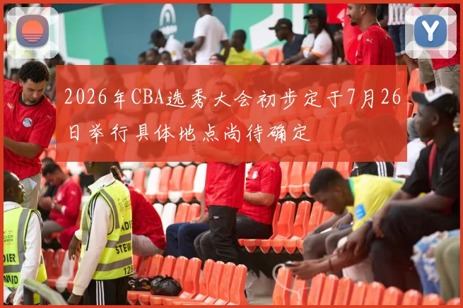 2026年CBA选秀大会初步定于7月26日举行具体地点尚待确定
