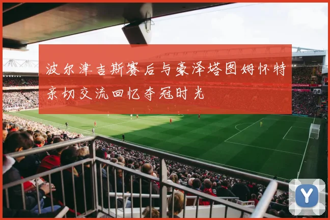 波尔津吉斯赛后与豪泽塔图姆怀特亲切交流回忆夺冠时光
