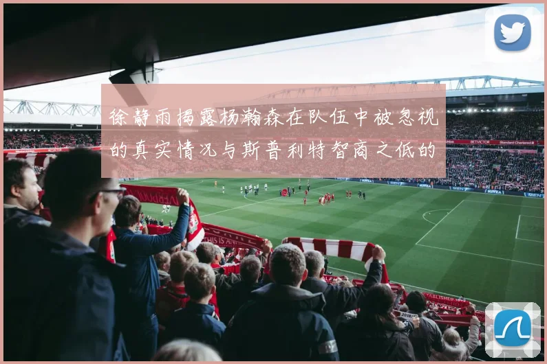 徐静雨揭露杨瀚森在队伍中被忽视的真实情况与斯普利特智商之低的尴尬真相