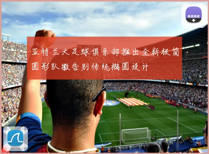 亚特兰大足球俱乐部推出全新极简圆形队徽告别传统椭圆设计