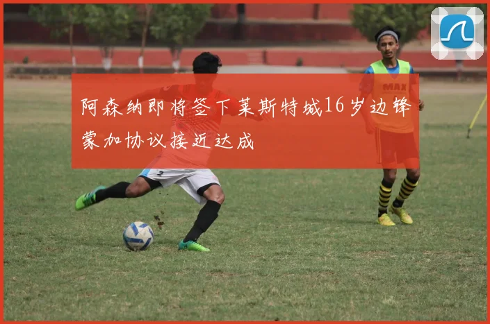 阿森纳即将签下莱斯特城16岁边锋蒙加协议接近达成