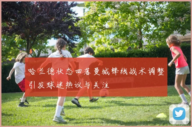 哈兰德状态回落曼城锋线战术调整引发球迷热议与关注