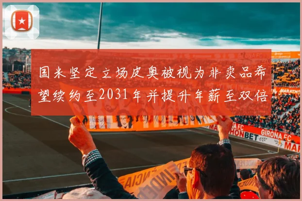 国米坚定立场皮奥被视为非卖品希望续约至2031年并提升年薪至双倍水平