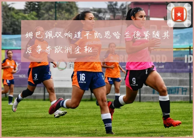姆巴佩双响追平凯恩哈兰德紧随其后争夺欧洲金靴