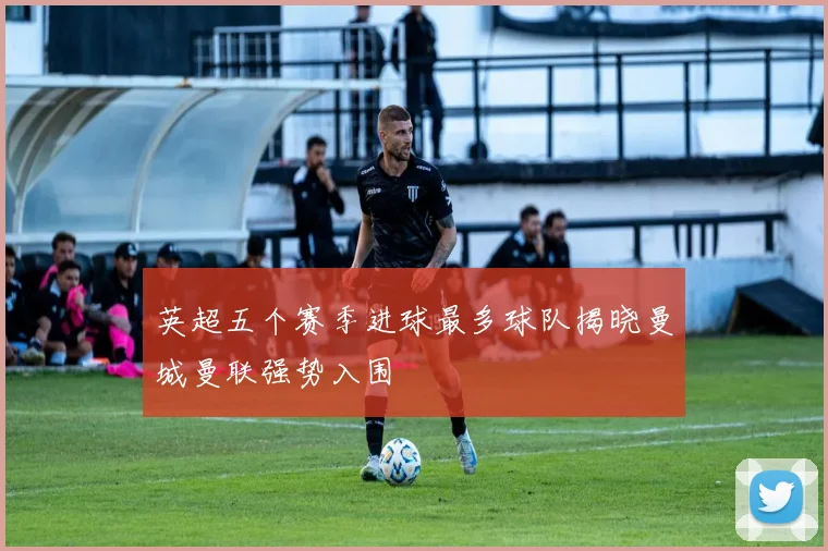 英超五个赛季进球最多球队揭晓曼城曼联强势入围