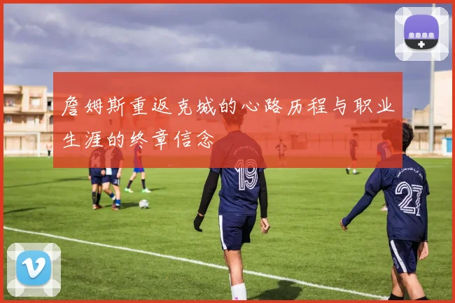 詹姆斯重返克城的心路历程与职业生涯的终章信念